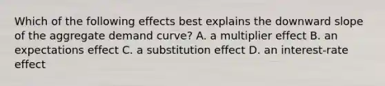 Which of the following effects best explains the downward slope of the aggregate demand curve? A. a multiplier effect B. an expectations effect C. a substitution effect D. an interest-rate effect