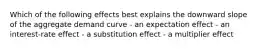 Which of the following effects best explains the downward slope of the aggregate demand curve - an expectation effect - an interest-rate effect - a substitution effect - a multiplier effect