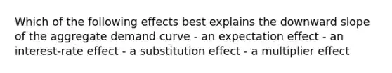 Which of the following effects best explains the downward slope of the aggregate demand curve - an expectation effect - an interest-rate effect - a substitution effect - a multiplier effect