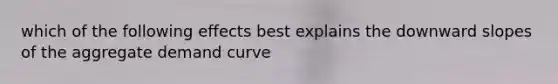 which of the following effects best explains the downward slopes of the aggregate demand curve