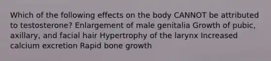 Which of the following effects on the body CANNOT be attributed to testosterone? Enlargement of male genitalia Growth of pubic, axillary, and facial hair Hypertrophy of the larynx Increased calcium excretion Rapid bone growth