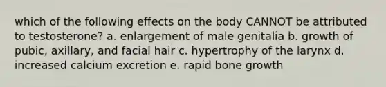 which of the following effects on the body CANNOT be attributed to testosterone? a. enlargement of male genitalia b. growth of pubic, axillary, and facial hair c. hypertrophy of the larynx d. increased calcium excretion e. rapid <a href='https://www.questionai.com/knowledge/ki4t7AlC39-bone-growth' class='anchor-knowledge'>bone growth</a>