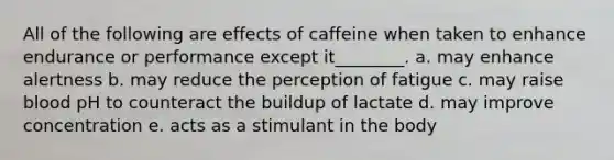 All of the following are effects of caffeine when taken to enhance endurance or performance except it________. a. may enhance alertness b. may reduce the perception of fatigue c. may raise blood pH to counteract the buildup of lactate d. may improve concentration e. acts as a stimulant in the body