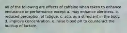 All of the following are effects of caffeine when taken to enhance endurance or performance except a. may enhance alertness. b. reduced perception of fatigue. c. acts as a stimulant in the body. d. improve concentration. e. raise blood pH to counteract the buildup of lactate.