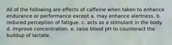 All of the following are effects of caffeine when taken to enhance endurance or performance except a. may enhance alertness. b. reduced perception of fatigue. c. acts as a stimulant in the body. d. improve concentration. e. raise blood pH to counteract the buildup of lactate.