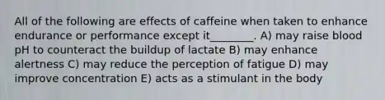 All of the following are effects of caffeine when taken to enhance endurance or performance except it________. A) may raise blood pH to counteract the buildup of lactate B) may enhance alertness C) may reduce the perception of fatigue D) may improve concentration E) acts as a stimulant in the body