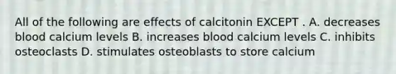 All of the following are effects of calcitonin EXCEPT . A. decreases blood calcium levels B. increases blood calcium levels C. inhibits osteoclasts D. stimulates osteoblasts to store calcium