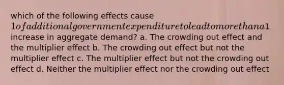 which of the following effects cause 1 of additional government expenditure to lead to more than a1 increase in aggregate demand? a. The crowding out effect and the multiplier effect b. The crowding out effect but not the multiplier effect c. The multiplier effect but not the crowding out effect d. Neither the multiplier effect nor the crowding out effect