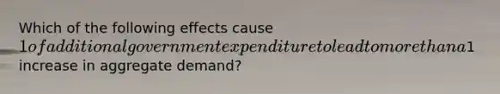 Which of the following effects cause 1 of additional government expenditure to lead to more than a1 increase in aggregate demand?