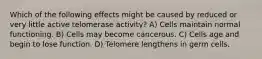 Which of the following effects might be caused by reduced or very little active telomerase activity? A) Cells maintain normal functioning. B) Cells may become cancerous. C) Cells age and begin to lose function. D) Telomere lengthens in germ cells.