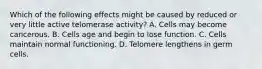 Which of the following effects might be caused by reduced or very little active telomerase activity? A. Cells may become cancerous. B. Cells age and begin to lose function. C. Cells maintain normal functioning. D. Telomere lengthens in germ cells.