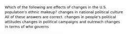 Which of the following are effects of changes in the U.S. population's ethnic makeup? changes in national political culture All of these answers are correct. changes in people's political attitudes changes in political campaigns and outreach changes in terms of who governs