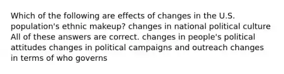 Which of the following are effects of changes in the U.S. population's ethnic makeup? changes in national political culture All of these answers are correct. changes in people's political attitudes changes in political campaigns and outreach changes in terms of who governs