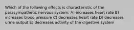 Which of the following effects is characteristic of the parasympathetic nervous system: A) increases heart rate B) increases blood pressure C) decreases heart rate D) decreases urine output E) decreases activity of the digestive system