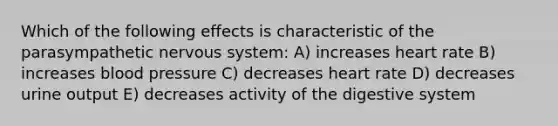 Which of the following effects is characteristic of the parasympathetic nervous system: A) increases heart rate B) increases blood pressure C) decreases heart rate D) decreases urine output E) decreases activity of the digestive system