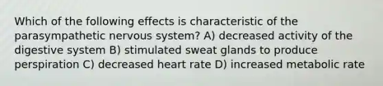 Which of the following effects is characteristic of the parasympathetic nervous system? A) decreased activity of the digestive system B) stimulated sweat glands to produce perspiration C) decreased heart rate D) increased metabolic rate