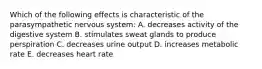 Which of the following effects is characteristic of the parasympathetic nervous system: A. decreases activity of the digestive system B. stimulates sweat glands to produce perspiration C. decreases urine output D. increases metabolic rate E. decreases heart rate