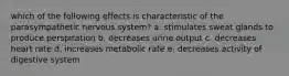 which of the following effects is characteristic of the parasympathetic nervous system? a. stimulates sweat glands to produce perspiration b. decreases urine output c. decreases heart rate d. increases metabolic rate e. decreases activity of digestive system