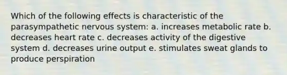 Which of the following effects is characteristic of the parasympathetic nervous system: a. increases metabolic rate b. decreases heart rate c. decreases activity of the digestive system d. decreases urine output e. stimulates sweat glands to produce perspiration