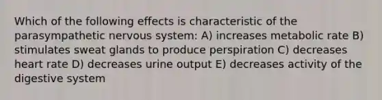 Which of the following effects is characteristic of the parasympathetic nervous system: A) increases metabolic rate B) stimulates sweat glands to produce perspiration C) decreases heart rate D) decreases urine output E) decreases activity of the digestive system