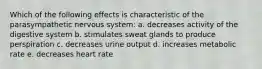 Which of the following effects is characteristic of the parasympathetic nervous system: a. decreases activity of the digestive system b. stimulates sweat glands to produce perspiration c. decreases urine output d. increases metabolic rate e. decreases heart rate