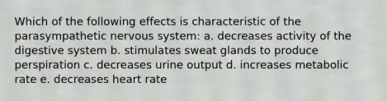 Which of the following effects is characteristic of the parasympathetic nervous system: a. decreases activity of the digestive system b. stimulates sweat glands to produce perspiration c. decreases urine output d. increases metabolic rate e. decreases heart rate