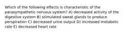 Which of the following effects is characteristic of the parasympathetic nervous system? A) decreased activity of the digestive system B) stimulated sweat glands to produce perspiration C) decreased urine output D) increased metabolic rate E) decreased heart rate