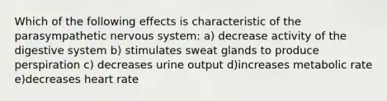 Which of the following effects is characteristic of the parasympathetic nervous system: a) decrease activity of the digestive system b) stimulates sweat glands to produce perspiration c) decreases urine output d)increases metabolic rate e)decreases heart rate