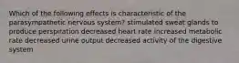 Which of the following effects is characteristic of the parasympathetic nervous system? stimulated sweat glands to produce perspiration decreased heart rate increased metabolic rate decreased urine output decreased activity of the digestive system