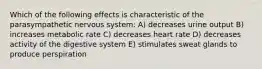 Which of the following effects is characteristic of the parasympathetic nervous system: A) decreases urine output B) increases metabolic rate C) decreases heart rate D) decreases activity of the digestive system E) stimulates sweat glands to produce perspiration