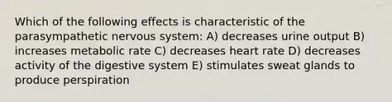 Which of the following effects is characteristic of the parasympathetic nervous system: A) decreases urine output B) increases metabolic rate C) decreases heart rate D) decreases activity of the digestive system E) stimulates sweat glands to produce perspiration