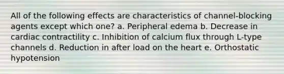 All of the following effects are characteristics of channel-blocking agents except which one? a. Peripheral edema b. Decrease in cardiac contractility c. Inhibition of calcium flux through L-type channels d. Reduction in after load on the heart e. Orthostatic hypotension