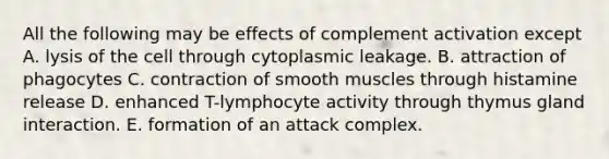 All the following may be effects of complement activation except A. lysis of the cell through cytoplasmic leakage. B. attraction of phagocytes C. contraction of smooth muscles through histamine release D. enhanced T-lymphocyte activity through thymus gland interaction. E. formation of an attack complex.