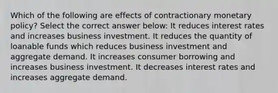 Which of the following are effects of contractionary monetary policy? Select the correct answer below: It reduces interest rates and increases business investment. It reduces the quantity of loanable funds which reduces business investment and aggregate demand. It increases consumer borrowing and increases business investment. It decreases interest rates and increases aggregate demand.