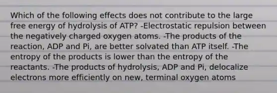 Which of the following effects does not contribute to the large free energy of hydrolysis of ATP? -Electrostatic repulsion between the negatively charged oxygen atoms. -The products of the reaction, ADP and Pi, are better solvated than ATP itself. -The entropy of the products is lower than the entropy of the reactants. -The products of hydrolysis, ADP and Pi, delocalize electrons more efficiently on new, terminal oxygen atoms