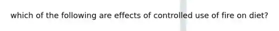 which of the following are effects of controlled use of fire on diet?