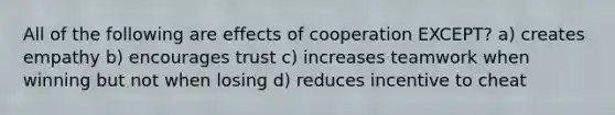 All of the following are effects of cooperation EXCEPT? a) creates empathy b) encourages trust c) increases teamwork when winning but not when losing d) reduces incentive to cheat