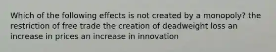 Which of the following effects is not created by a monopoly? the restriction of free trade the creation of deadweight loss an increase in prices an increase in innovation