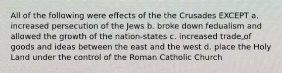 All of the following were effects of the the Crusades EXCEPT a. increased persecution of the Jews b. broke down fedualism and allowed the growth of the nation-states c. increased trade of goods and ideas between the east and the west d. place the Holy Land under the control of the Roman Catholic Church