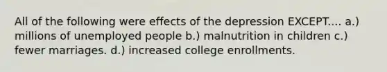 All of the following were effects of the depression EXCEPT.... a.) millions of unemployed people b.) malnutrition in children c.) fewer marriages. d.) increased college enrollments.