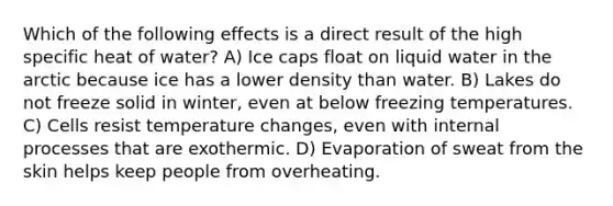 Which of the following effects is a direct result of the high specific heat of water? A) Ice caps float on liquid water in the arctic because ice has a lower density than water. B) Lakes do not freeze solid in winter, even at below freezing temperatures. C) Cells resist temperature changes, even with internal processes that are exothermic. D) Evaporation of sweat from the skin helps keep people from overheating.