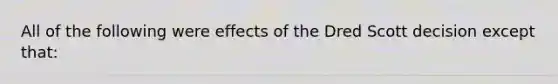 All of the following were effects of the Dred Scott decision except that: