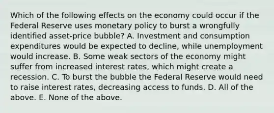 Which of the following effects on the economy could occur if the Federal Reserve uses monetary policy to burst a wrongfully identified​ asset-price bubble? A. Investment and consumption expenditures would be expected to​ decline, while unemployment would increase. B. Some weak sectors of the economy might suffer from increased interest​ rates, which might create a recession. C. To burst the bubble the Federal Reserve would need to raise interest​ rates, decreasing access to funds. D. All of the above. E. None of the above.