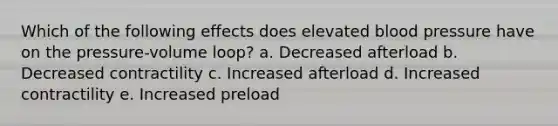 Which of the following effects does elevated blood pressure have on the pressure-volume loop? a. Decreased afterload b. Decreased contractility c. Increased afterload d. Increased contractility e. Increased preload