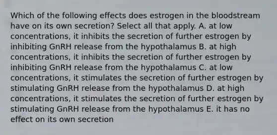 Which of the following effects does estrogen in the bloodstream have on its own secretion? Select all that apply. A. at low concentrations, it inhibits the secretion of further estrogen by inhibiting GnRH release from the hypothalamus B. at high concentrations, it inhibits the secretion of further estrogen by inhibiting GnRH release from the hypothalamus C. at low concentrations, it stimulates the secretion of further estrogen by stimulating GnRH release from the hypothalamus D. at high concentrations, it stimulates the secretion of further estrogen by stimulating GnRH release from the hypothalamus E. it has no effect on its own secretion