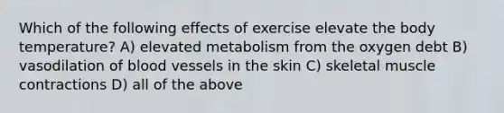 Which of the following effects of exercise elevate the body temperature? A) elevated metabolism from the oxygen debt B) vasodilation of blood vessels in the skin C) skeletal muscle contractions D) all of the above