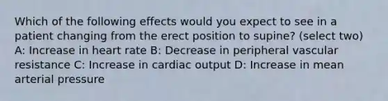 Which of the following effects would you expect to see in a patient changing from the erect position to supine? (select two) A: Increase in heart rate B: Decrease in peripheral vascular resistance C: Increase in cardiac output D: Increase in mean arterial pressure