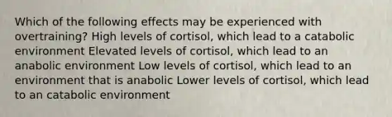 Which of the following effects may be experienced with overtraining? High levels of cortisol, which lead to a catabolic environment Elevated levels of cortisol, which lead to an anabolic environment Low levels of cortisol, which lead to an environment that is anabolic Lower levels of cortisol, which lead to an catabolic environment