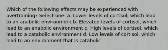 Which of the following effects may be experienced with overtraining? Select one: a. Lower levels of cortisol, which lead to an anabolic environment b. Elevated levels of cortisol, which lead to an anabolic environment c. High levels of cortisol, which lead to a catabolic environment d. Low levels of cortisol, which lead to an environment that is catabolic