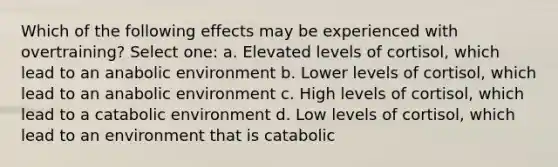 Which of the following effects may be experienced with overtraining? Select one: a. Elevated levels of cortisol, which lead to an anabolic environment b. Lower levels of cortisol, which lead to an anabolic environment c. High levels of cortisol, which lead to a catabolic environment d. Low levels of cortisol, which lead to an environment that is catabolic